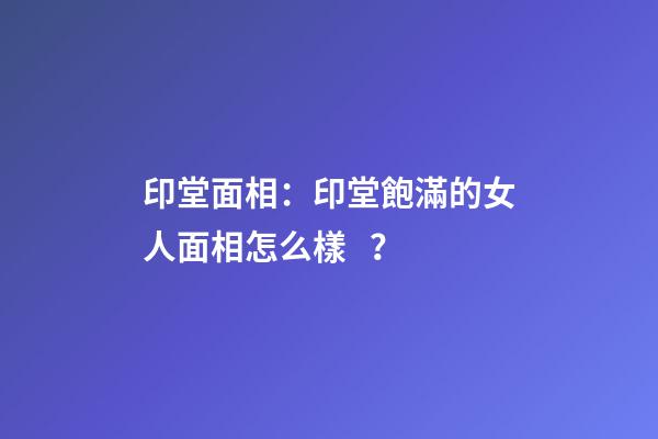 印堂面相：印堂飽滿的女人面相怎么樣？